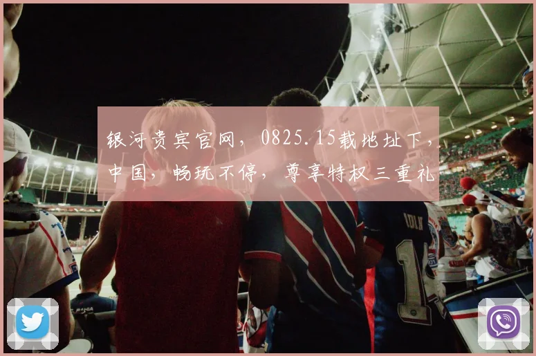 银河贵宾官网，0825.15载地址下，中国，畅玩不停，尊享特权三重礼，速来体验